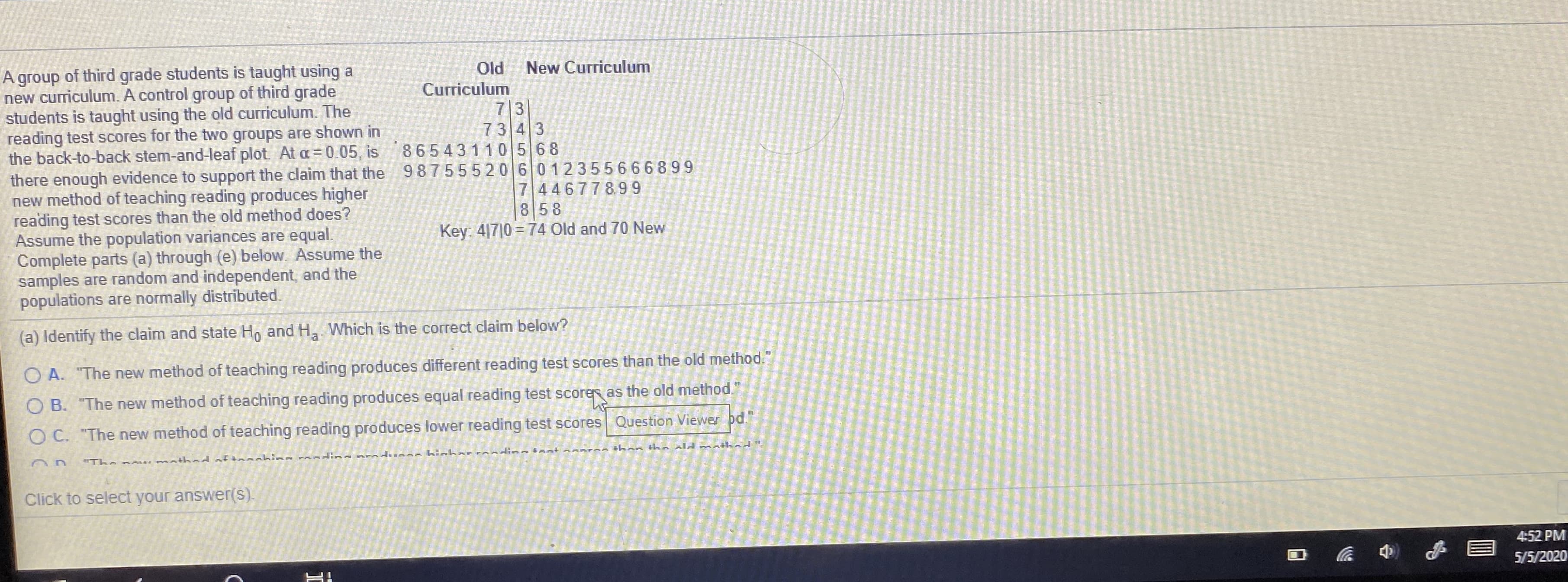 A group of third grade students is taught using a
new curriculum. A control group of third grade
students is taught using the old curriculum. The
reading test scores for the two groups are shown in
the back-to-back stem-and-leaf plot At a=0.05, is
there enough evidence to support the claim that the 987555206012355666899
new method of teaching reading produces higher
reading test scores than the old method does?
Assume the population variances are equal.
Complete parts (a) through (e) below. Assume the
samples are random and independent, and the
populations are normally distributed.
Od
Curriculum
New Curriculum
73
73 43
86543110568
7 446778.99
8 58
Key: 4|7|0 = 74 Old and 70 New
(a) Identify the claim and state Ho and H Which is the correct claim below?
O A. "The new method of teaching reading produces different reading test scores than the old method."
O B. "The new method of teaching reading produces equal reading test scorer as the old method."
O C. "The new method of teaching reading produces lower reading test scores Question Viewer pd."
"The n thad af shin n prasdusas bicharr aion tant
thos tha ald mathad"
Click to select your answer(s).
4:52 PM
5/5/2020
