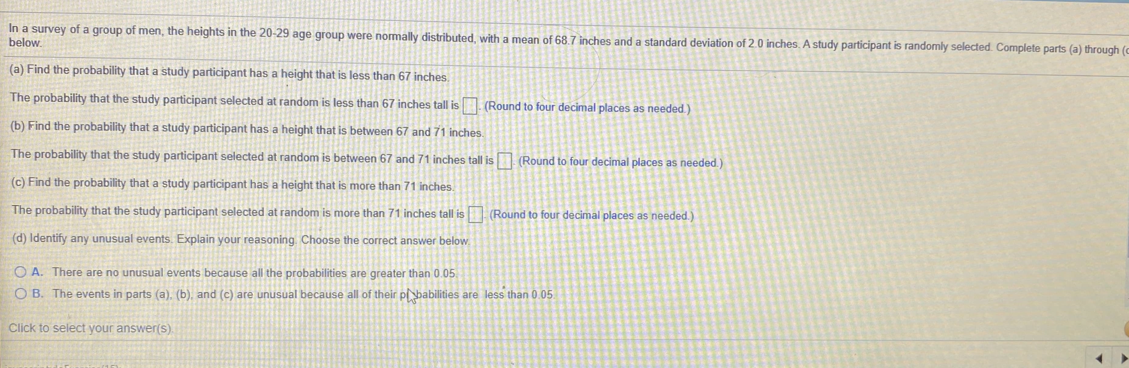 In a survey of a group of men, the heights in the 20-29 age group were normally distributed, with a mean of 68.7 inches and a standard deviation of 20 inches. A study participant is randomly selected. Complete parts (a) through (o
below.
(a) Find the probability that a study participant has a height that is less than 67 inches.
The probability that the study participant selected at random is less than 67 inches tall is
(Round to four decimal places as needed.)
(b) Find the probability that a study participant has a height that is between 67 and 71 inches.
The probability that the study participant selected at random is between 67 and 71 inches tall is (Round to four decimal places as needed.)
(c) Find the probability that a study participant has a height that is more than 71 inches.
The probability that the study participant selected at random is more than 71 inches tall is (Round to four decimal places as needed.)
(d) Identify any unusual events. Explain your reasoning. Choose the correct answer below.
O A. There are no unusual events because all the probabilities are greater than 0.05.
O B. The events in parts (a), (b), and (c) are unusual because all of their pbabilities are less than 0.05.
Click to select your answer(s).
