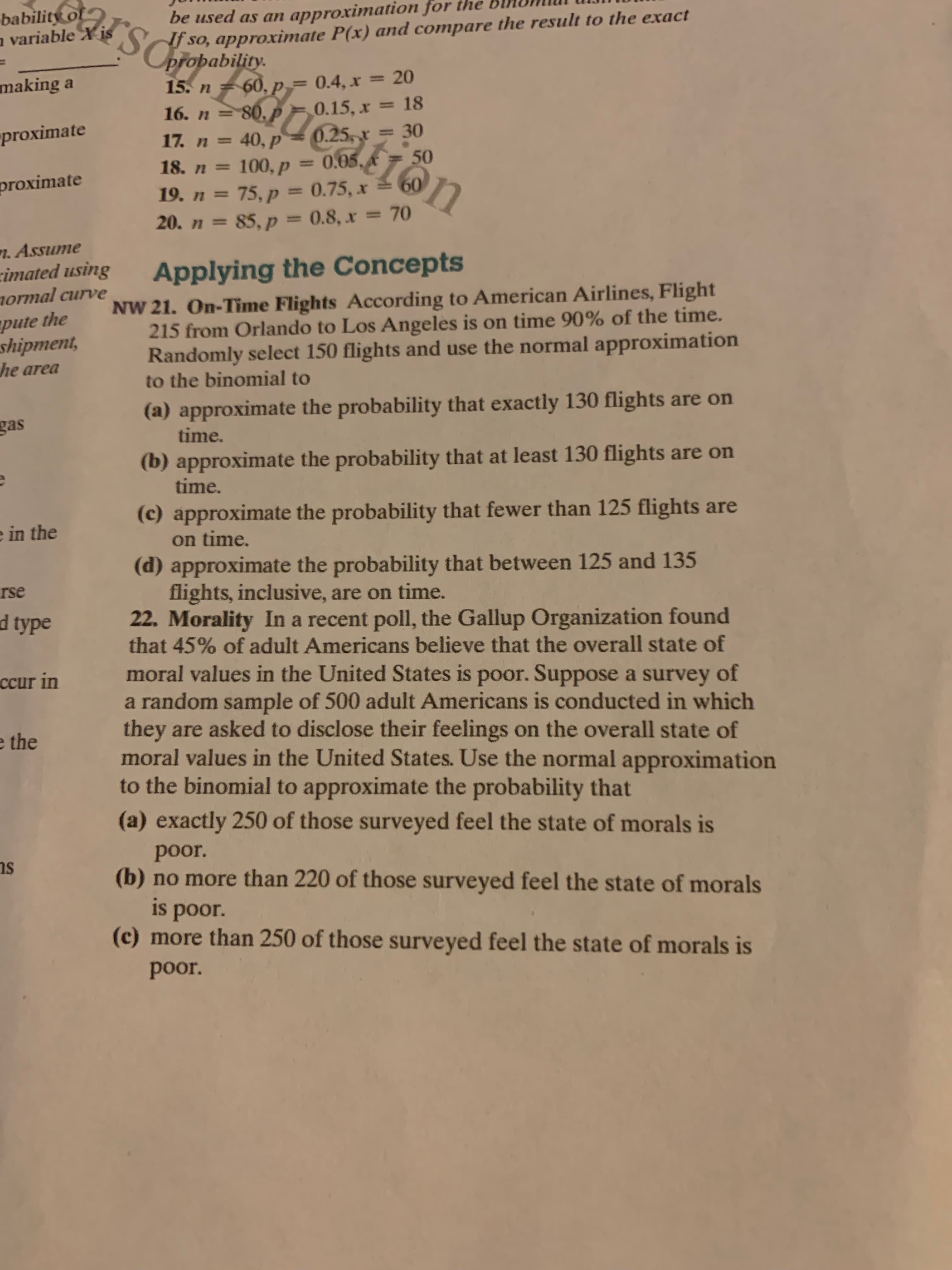 be used as an approximation for the
so, approximate P(x) and compare the result to the exact
babilitiSCoropability.
60, p = 0.4, x = 20
0.15, x = 18
making a
15. n
-80.P
16. n =
"proximate
0.25,
0.05.
0.75, x =60
=30
17. n=40,p
50
100, p
18. n=
10
proximate
19. n = 75,P
20. n=85, p = 0.8, x =70
1
7.Assume
imated using
ormal curve
Applying the Concepts
NW 21. On-Time Flights According to American Airlines, Flight
215 from Orlando to Los Angeles is on time 90% of the time.
Randomly select 150 flights and use the normal approximation
to the binomial to
pute the
shipment,
he area
(a) approximate the probability that exactly 130 flights are on
time.
gas
(b) approximate the probability that at least 130 flights are on
time.
(c) approximate the probability that fewer than 125 flights are
on time.
e in the
(d) approximate the probability that between 125 and 135
flights, inclusive, are on time.
22. Morality In a recent poll, the Gallup Organization found
that 45% of adult Americans believe that the overall state of
moral values in the United States is poor. Suppose a survey of
random sample of 500 adult Americans is conducted in which
they
rse
d type
ccur in
are asked to disclose their feelings on the overall state of
moral values in the United States. Use the normal approximation
to the binomial to approximate the probability that
(a) exactly 250 of those surveyed feel the state of morals is
e the
poor.
(b) no more than 220 of those surveyed feel the state of morals
is poor.
(c) more than 250 of those surveyed feel the state of morals is
poor.
