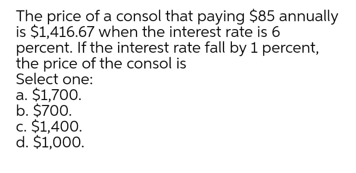 The price of a consol that paying $85 annually
is $1,416.67 when the interest rate is 6
percent. If the interest rate fall by 1 percent,
the price of the consol is
Select one:
a. $1,700.
b. $700.
c. $1,400.
d. $1,000.
