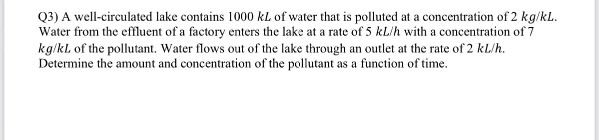 Q3) A well-circulated lake contains 1000 kL of water that is polluted at a concentration of 2 kg/kL.
Water from the effluent of a factory enters the lake at a rate of 5 kL/h with a concentration of 7
kg/kL of the pollutant. Water flows out of the lake through an outlet at the rate of 2 kL/h.
Determine the amount and concentration of the pollutant as a function of time.
