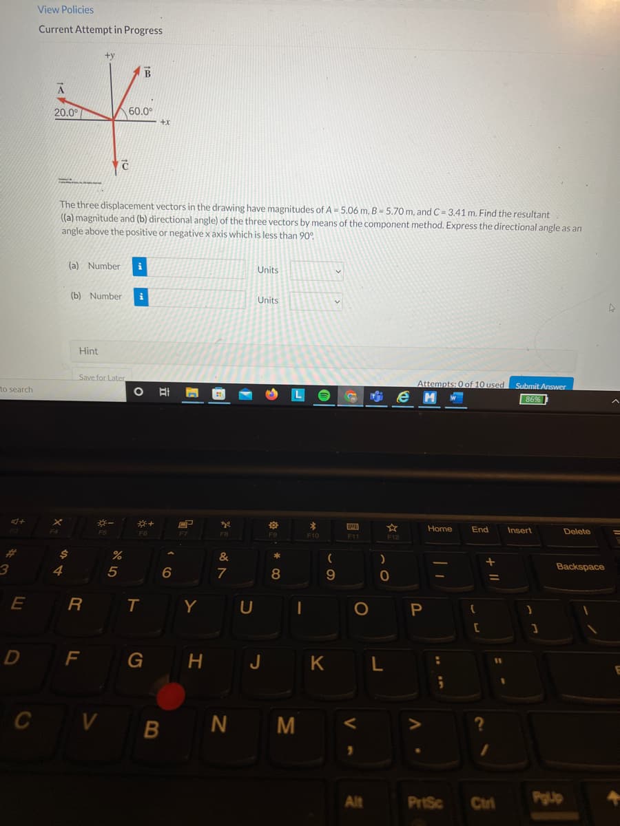 View Policies
Current Attempt in Progress
20.0°
60.0°
+x
The three displacement vectors in the drawing have magnitudes of A = 5.06 m, B = 5.70 m, and C = 3.41 m. Find the resultant
((a) magnitude and (b) directional angle) of the three vectors by means of the component method. Express the directional angle as an
angle above the positive or negative x axis which is less than 90°.
(a) Number
i
Units
(b) Number
Units
Hint
Save for Later
Attempts: 0 of 10 used Submit Answer
to search
e
86%
F5
Home
End
Insert
Delete
F6
F8
F9
F10
F11
F12
%23
&
4
7
8
Backspace
E
R
T
Y U
D
F
G H J K L
C V B N M
Alt
PrtSc
Ctrl
PgUp
