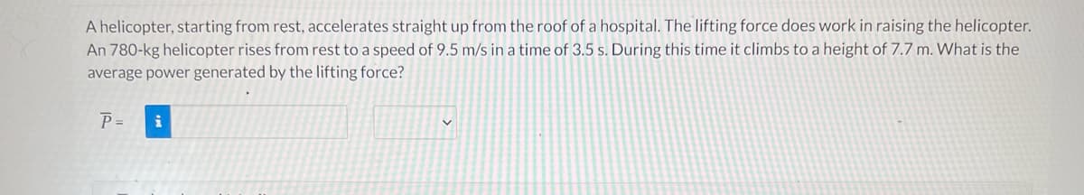 A helicopter, starting from rest, accelerates straight up from the roof of a hospital. The lifting force does work in raising the helicopter.
An 780-kg helicopter rises from rest to a speed of 9.5 m/s in a time of 3.5 s. During this time it climbs to a height of 7.7 m. What is the
average power generated by the lifting force?
P =
i
