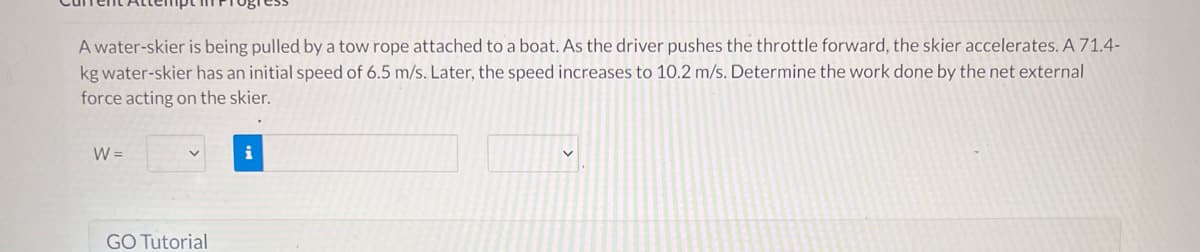 A water-skier is being pulled by a tow rope attached to a boat. As the driver pushes the throttle forward, the skier accelerates. A 71.4-
kg water-skier has an initial speed of 6.5 m/s. Later, the speed increases to 10.2 m/s. Determine the work done by the net external
force acting on the skier.
W =
GO Tutorial
