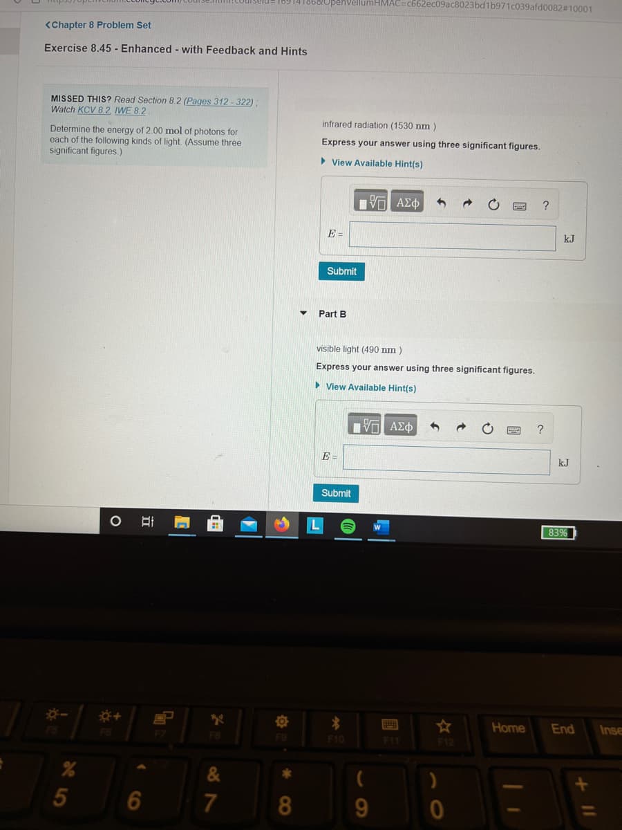 18914186&UpenVellumHMAC=c662ec09ac8023bd1b971c039afd0082#10001
<Chapter 8 Problem Set
Exercise 8.45 - Enhanced - with Feedback and Hints
MISSED THIS? Read Section 8.2 (Pages 312-322);
Watch KCV 8.2, IWE 8.2
infrared radiation (1530 nm )
Determine the energy of 2.00 mol of photons for
each of the following kinds of light. (Assume three
significant figures.)
Express your answer using three significant figures.
> View Available Hint(s)
?
E =
kJ
Submit
Part B
visible light (490 nm )
Express your answer using three significant figures.
• View Available Hint(s)
E =
kJ
Submit
83%
Home
End
Inse
FB
F10
F11
F12
&
5
6
7
8.
