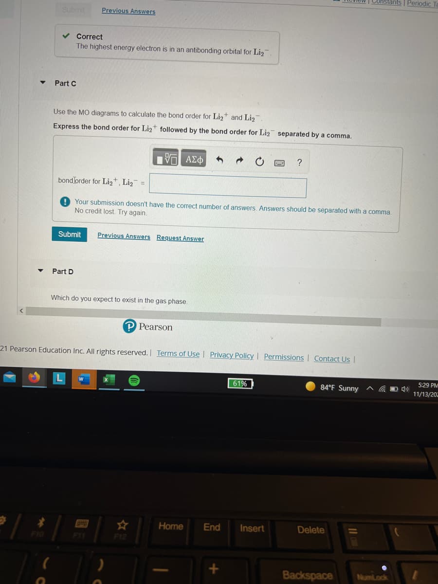 | Constants | Periodic
Submit
Previous Answers
v Correct
The highest energy electron is in an antibonding orbital for Lig
Part C
Use the MO diagrams to calculate the bond order for Lig+ and Lig
Express the bond order for Liz+ followed by the bond order for Li2 separated by a comma.
V ΑΣφ
?
bondJorder for Lig+, Li2 =
Your submission doesn't have the correct number of answers. Answers should be separated with a comma.
No credit lost. Try again.
Submit
Previous Answers Request Answer
Part D
Which do you expect to exist in the gas phase.
P Pearson
21 Pearson Education Inc. All rights reserved. Terms of Use l Privacy Policy Permissions| Contact Us |
5:29 PM
61%
84°F Sunny
11/13/20
Home
End
Insert
Delete
F10
F11
F12
Backspace
NumLock
