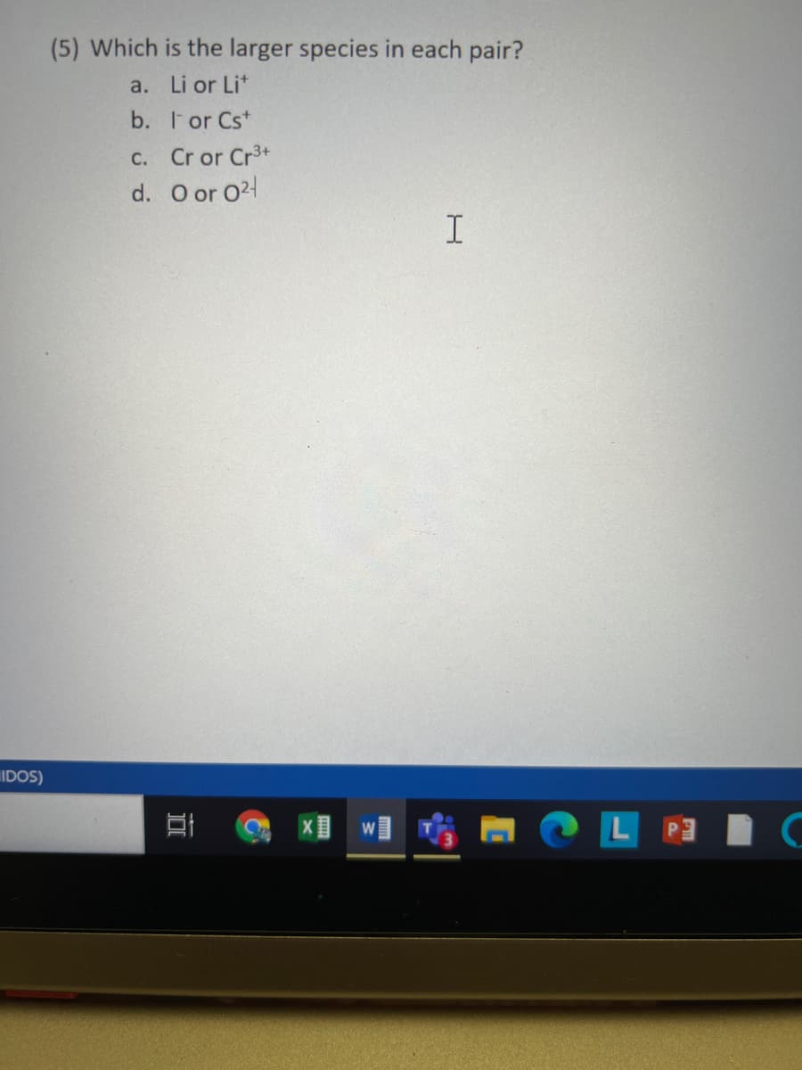 (5) Which is the larger species in each pair?
a. Li or Lit
b. I or Cst
C. Cr or Cr3+
d. O or O24
I
IDOS)
