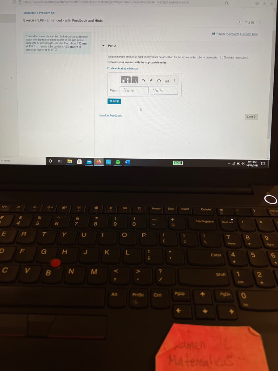O 8 https://openvellum.ecollege.com/course.html?courseld= 16914186&OpenVellumHMAC=c662ec09ac8023bd1b971c039afd0082#10001
<Chapter 8 Problem Set
Exercise 8.89 - Enhanced - with Feedback and Hints
< 7 of 20 >
I Review | Constants | Periodic Table
The iodine molecule can be photodissociated (broken
apart with light) into iodine atoms in the gas phase
with light of wavelengths shorter than about 792 nm
A 110.0 ml. glass tube contains 42.6 mtorr of
gaseous iodine at 15.0 °C.
Part A
What minimum amount of light energy must be absorbed by the iodine in the tube to dissociate 16.0 % of the molecules?
Express your answer with the appropriate units.
> View Available Hint(s)
Enin
Value
Units
Submit
Provide Feedback
Next >
to search
9:44 PM
80%
10/19/2021
P
Home
End
Insert
Delete
%23
&
Backspace
4
8
Numlock
E
T
Y
7
8.
Home
PgUp
F
G
J
Enter
4.
6
C
M
Shift
1
2
End
Alt
PrtSc
Ctri
PgUp
PgDn
amen
Matenalicas
IN
