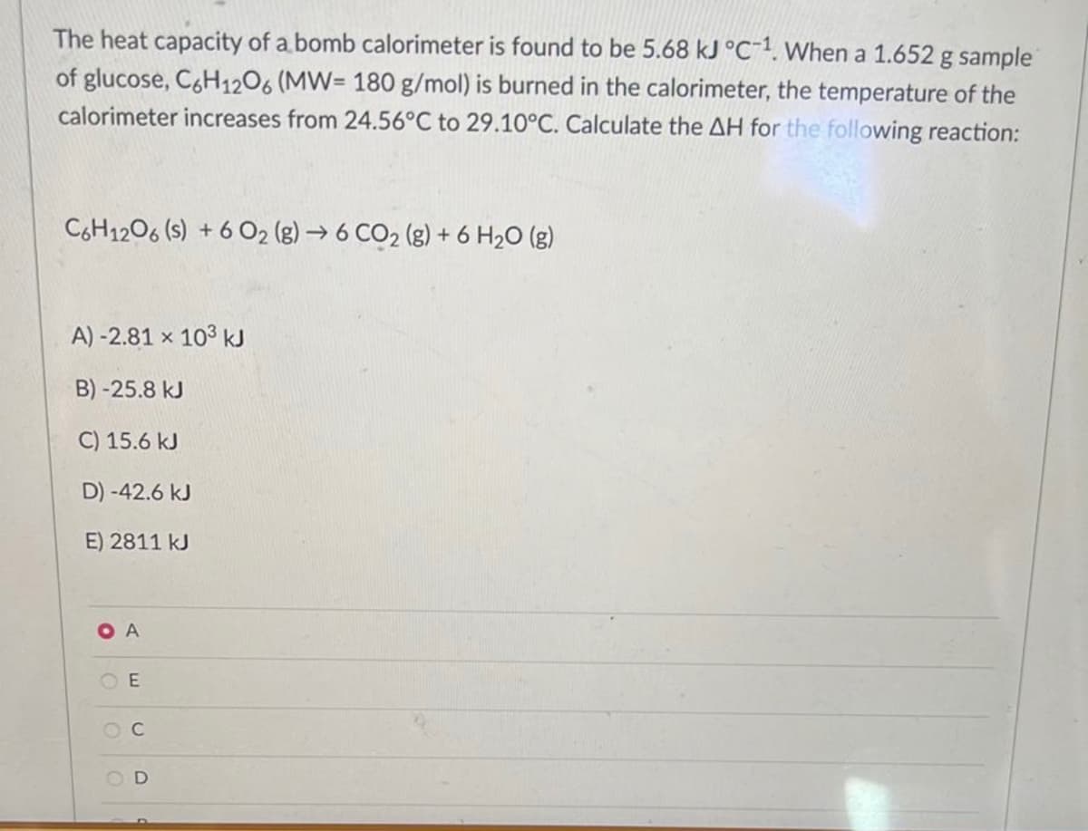 The heat capacity of a bomb calorimeter is found to be 5.68 kJ °C-1. When a 1.652 g sample
of glucose, C6H12O6 (MW= 180 g/mol) is burned in the calorimeter, the temperature of the
calorimeter increases from 24.56°C to 29.10°C. Calculate the AH for the following reaction:
C6H12O6 (s) +6 02 (g) → 6 CO₂ (g) + 6 H₂O (g)
A) -2.81 x 103 kJ
B) -25.8 kJ
C) 15.6 kJ
D) -42.6 kJ
E) 2811 kJ
OA
E
OC
D