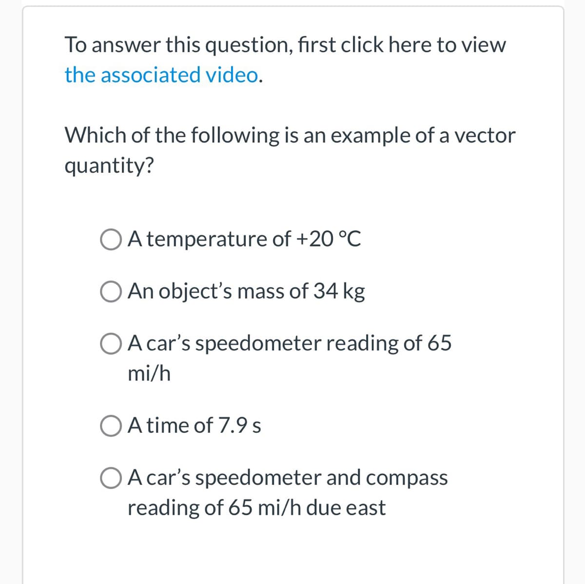 To answer this question, first click here to view
the associated video.
Which of the following is an example of a vector
quantity?
O A temperature of +20 °C
O An object's mass of 34 kg
O A car's speedometer reading of 65
mi/h
O A time of 7.9 s
A car's speedometer and compass
reading of 65 mi/h due east
