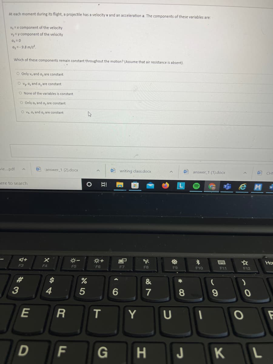 At each moment during its flight, a projectile has a velocity v and an acceleration a. The components of these variables are:
V =x component of the velocity
Vy = y component of the velocity
0, =0
ay = - 9.8 m/s?.
Which of these components remain constant throughout the motion? (Assume that air resistance is absent).
O Only vz and ay are constant
O vy, a, and a, are constant
O None of the variables is constant
O Only a, and ay are constant
O vx, a, and ay are constant
vie..pdf
answer 1 (2).docx
writing class.docx
answer 1 (1).docx
CHI
ere to search
画
☆
Ho
F3
F4
F5
F6
F7
F8
F9
F10
F11
F12
23
&
*
4
7
8
R
Y
F
F
J
立
E
