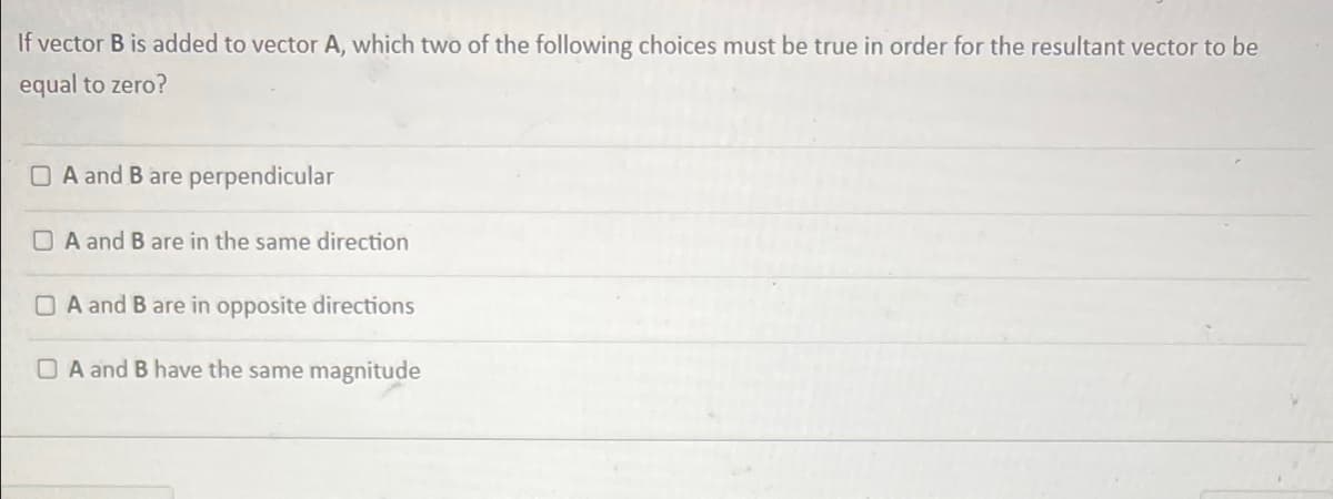 If vector B is added to vector A, which two of the following choices must be true in order for the resultant vector to be
equal to zero?
O A and B are perpendicular
A and B are in the same direction
O A and B are in opposite directions
O A and B have the same magnitude
