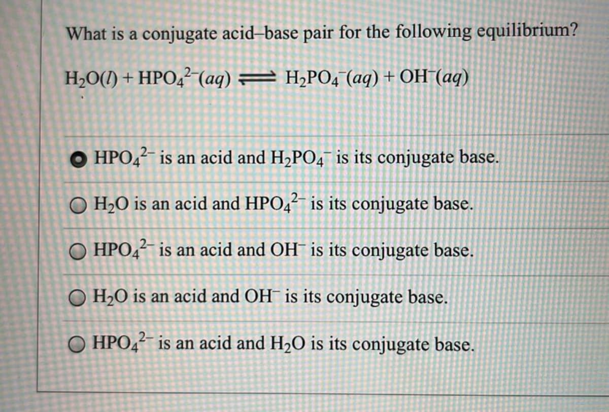 What is a conjugate acid-base pair for the following equilibrium?
H₂O(1) + HPO42 (aq) = H₂PO4 (aq) + OH(aq)
OHPO42- is an acid and H₂PO4 is its conjugate base.
O H₂O is an acid and HPO42- is its conjugate base.
O HPO42 is an acid and OH is its conjugate base.
O H₂O is an acid and OH is its conjugate base.
HPO42- is an acid and H₂O is its conjugate base.