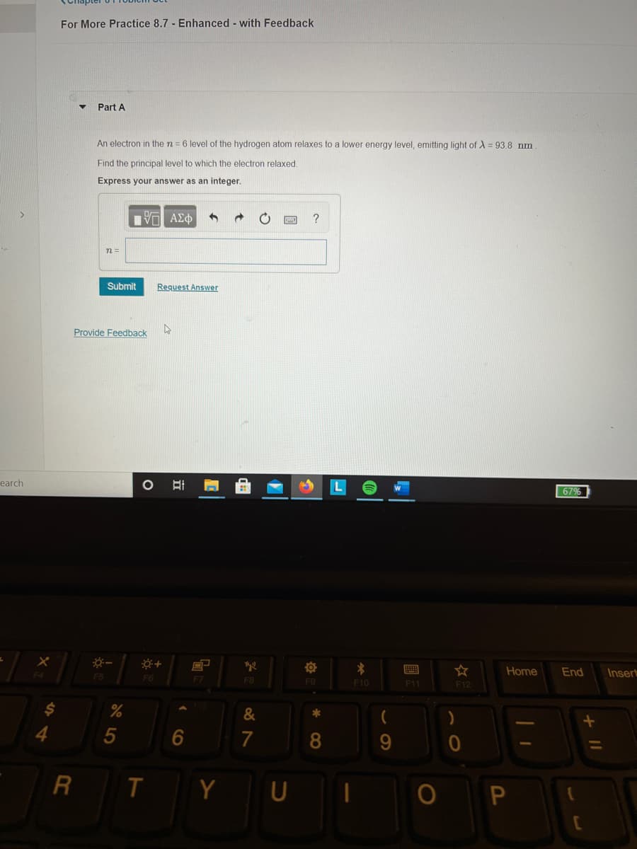 For More Practice 8.7 - Enhanced - with Feedback
Part A
An electron in the n= 6 level of the hydrogen atom relaxes to a lower energy level, emitting light of A = 93.8 nm
Find the principal level to which the electron relaxed.
Express your answer as an integer.
n =
Submit
Request Answer
Provide Feedback
earch
67%
画
Home
End
Insert
F5
F6
F8
F10
11
F12
&
*
4
7
8
Y
U
