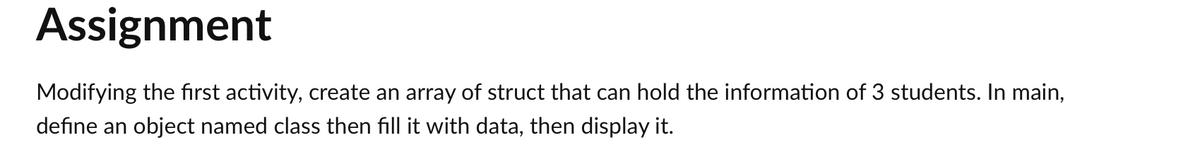 Assignment
Modifying the first activity, create an array of struct that can hold the information of 3 students. In main,
define an object named class then fill it with data, then display it.