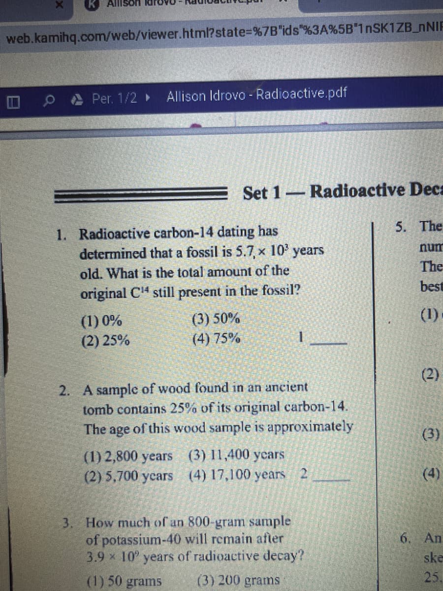 Allison ldr
web.kamihq.com/web/viewer.html?state%3D%7B"ids"%3A%5B"1nSK1ZB_NNIF
日
Per. 1/2 Allison Idrovo - Radioactive.pdf
Set 1-Radioactive Deca
5. The
1. Radioactive carbon-14 dating has
determined that a fossil is 5.7, x 10' years
old. What is the total amount of the
num
The
best
original CH still present in the fossil?
(1)-
(3) 50%
(4) 75%
(1) 0%
(2) 25%
(2)
2. A sample of wood found in an aneient
tomb contains 25% of its original carbon-14.
The age of this wood sample is approximately
(3)
(1) 2,800 years (3) 11,400 ycars
(2) 5,700 ycars (4) 17,100 years 2
(4)
3. How much of an 800-gram sample
of potassium-40 will remain afler
3.9 x 10 years of radioactive decay?
6. An
ske
(1) 50 grams
(3) 200 grams
25.
