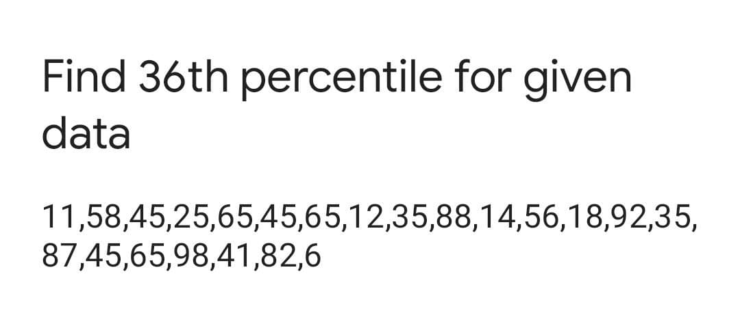 Find 36th percentile for given
data
11,58,45,25,65,45,65,12,35,88,14,56,18,92,35,
87,45,65,98,41,82,6
