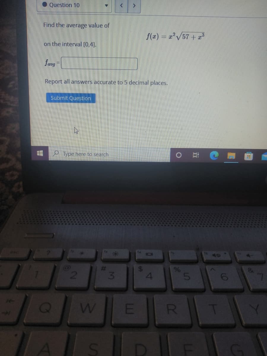 Question 10
Find the average value of
f(x) = z'/57+
on the interval [0,4].
fang=
Report all answers accurate to 5 decimal places.
Submit Question
O Type here to search
IO1
%23
3.
4.
14
R.
T
G
to
近
LL
is
