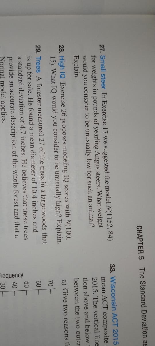 CHAPTER 5 The Standard Deviation as
27. Small steer In Exercise 17 we suggested the model N(1152, 84)
for weights in pounds of yearling Angus steers. What weight
would you consider to be unusually low for such an animal?
Explain.
28. High IQ Exercise 26 proposes modeling IQ scores with N(100,
15). What IQ would you consider to be unusually high? Explain.
29. Trees A forester measured 27 of the trees in a large woods that
is up for sale. He found a mean diameter of 10.4 inches and
a standard deviation of 4.7 inches. He believes that these trees
provide an accurate description of the whole forest and that a
Normal model applies.
33. Wisconsin ACT 2015
mean ACT composite
2015. The vertical line
tion above and below
between the two outer
a) Give two reasons th
Frequency
70
60
50
40
30
TTTTT