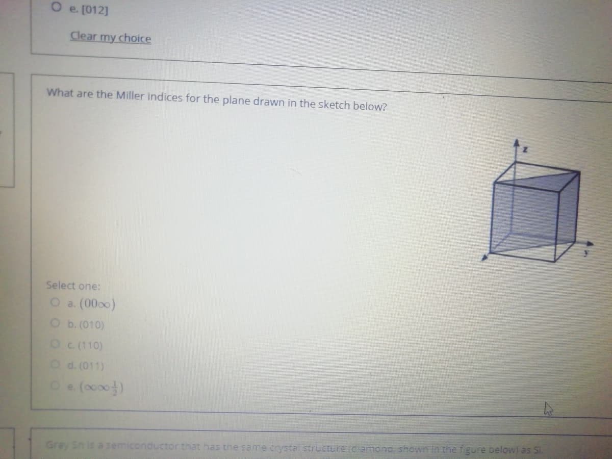 O e. [012]
Clear my choice
What are the Miller indices for the plane drawn in the sketch below?
Select one:
O a. (0000)
O b. (010)
OC (110)
Od. (011)
Gray
that has the same crystaI structure (dlamond, shown in the figure belowl as SI.
