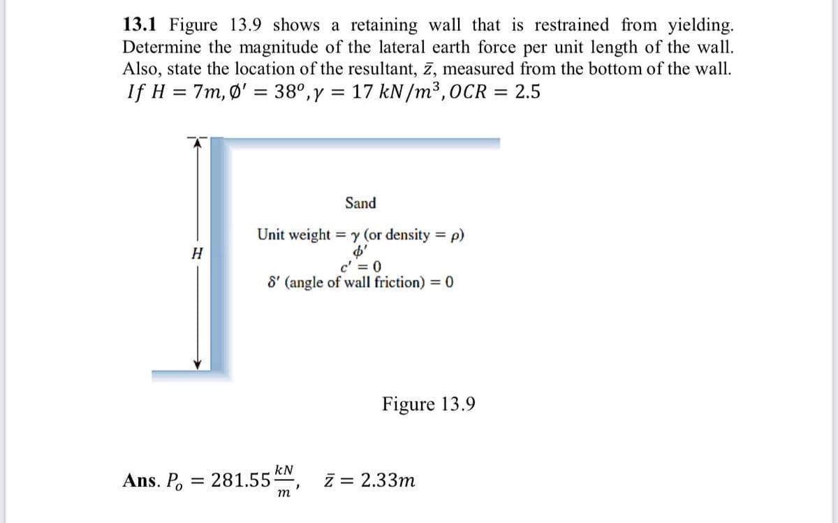 13.1 Figure 13.9 shows a retaining wall that is restrained from yielding.
Determine the magnitude of the lateral earth force per unit length of the wall.
Also, state the location of the resultant, 7, measured from the bottom of the wall.
If H = 7m, Ø' = 38°,y = 17 kN/m³,0CR = 2.5
%3D
Sand
Unit weight = y (or density = p)
%3D
H
c' = 0
8' (angle of wall friction) = 0
Figure 13.9
kN
Ans. P, = 281.55
z = 2.33m
m
