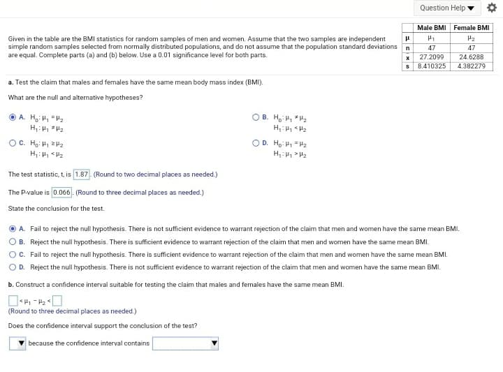 Question Help
Male BMI Female BMI
H2
Given in the table are the BMI statistics for random samples of men and women. Assume that the two samples are independent
simple random samples selected from normally distributed populations, and do not assume that the population standard deviations
are equal. Complete parts (a) and (b) below. Use a 0.01 significance level for both parts.
n
47
47
x 27.2099
24.6288
8.410325
4.382279
a. Test the claim that males and females have the same mean body mass index (BMI).
What are the null and alternative hypotheses?
O B. Ho H2
H: <H2
O A. Hg H, "H2
OC. Hg: H 2P2
OD. Ho: P1 = H2
The test statistic, t, is 1.87- (Round to two decimal places as needed.)
The P-value is 0.066. (Round to three decimal places as needed.)
State the conclusion for the test.
A. Fail to reject the null hypothesis. There is not sufficient evidence to warrant rejection of the claim that men and women have the same mean BMI.
B. Reject the null hypothesis. There is sufficient evidence to warrant rejection of the claim that men and women have the same mean BMI.
OC. Fail to reject the null hypothesis. There is sufficient evidence to warrant rejection of the claim that men and women have the same mean BMI.
OD. Reject the null hypothesis. There is not sufficient evidence to warrant rejection of the claim that men and women have the same mean BMI.
b. Construct a confidence interval suitable for testing the claim that males and females have the same mean BMI.
(Round to three decimal places as needed.)
Does the confidence interval support the conclusion of the test?
because the confidence interval contains
