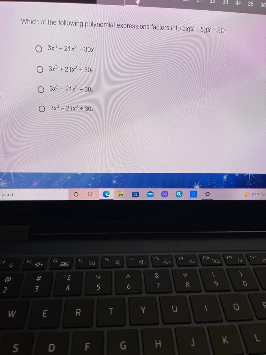 34 35 36
Which of the following polynomial expressions factors into 3x(x + 5)(x + 2)?
O 3x3 - 21x2 - 30x
O 3x³ + 21x² + 30x
3x3 + 21x2 – 30x
3x - 21x2 + 30x
search
81°F Me
F8
F9
F10
F11
F12
F4
F5
F6
F7
F2
F3
必
23
2$
%
&
3
4
6
7
8
W
E
T
Y
U
K
F
