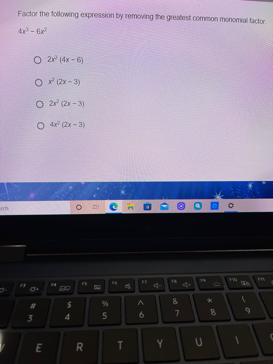 Factor the following expression by removing the greatest common monomial factor.
4x3 - 6x2
O 2x² (4x – 6)
O x? (2x - 3)
O 2x? (2x - 3)
O 4x? (2x - 3)
rch
F9
F10
F11
F8
+
F5
F6
F7
F3
F4
#3
24
6.
7
8.
3
4.
E
R
T
Y
つ
