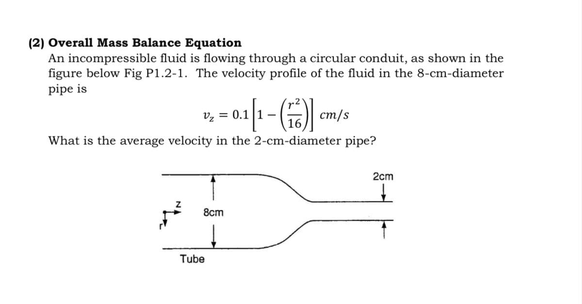 (2) Overall Mass Balance Equation
An incompressible fluid is flowing through a circular conduit, as shown in the
figure below Fig P1.2-1. The velocity profile of the fluid in the 8-cm-diameter
pipe is
r2
Vz = 0.1
cm/s
What is the average velocity in the 2-cm-diameter pipe?
2cm
8cm
Tube
