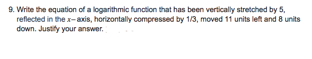 9. Write the equation of a logarithmic function that has been vertically stretched by 5,
reflected in the x- axis, horizontally compressed by 1/3, moved 11 units left and 8 units
down. Justify your answer.
