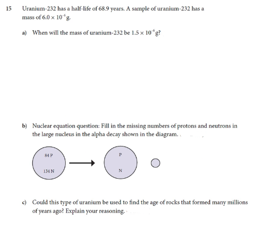 15
Uranium-232 has a half-life of 68.9 years. A sample of uranium-232 has a
mass of 6.0 x 10°g.
a) When will the mass of uranium-232 be 1.5 x 10ʻg?
b) Nuclear equation question: Fill in the missing numbers of protons and neutrons in
the large nucleus in the alpha decay shown in the diagram.
84 P
134 N
N
c) Could this type of uranium be used to find the age of rocks that formed many millions
of years ago? Explain your reasoning.
