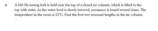 4.
A 620 Hz tuning fork is held near the top of a closed air column, which is filled to the
top with water. As the water level is slowly lowered, resonance is heard several times. The
temperature in the room is 22°C. Find the first two resonant lengths in the air column.
