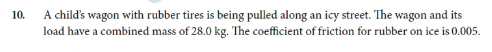 A child's wagon with rubber tires is being pulled along an icy street. The wagon and its
load have a combined mass of 28.0 kg. The coefficient of friction for rubber on ice is 0.005.
10.
