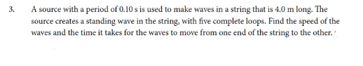 A source with a period of 0.10 s is used to make waves in a string that is 4.0 m long. The
source creates a standing wave in the string, with five complete loops. Find the speed of the
waves and the time it takes for the waves to move from one end of the string to the other.'
3.
