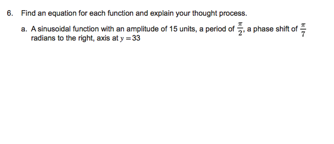 6. Find an equation for each function and explain your thought process.
a. A sinusoidal function with an amplitude of 15 units, a period of 5, a phase shift of
radians to the right, axis at y = 33
