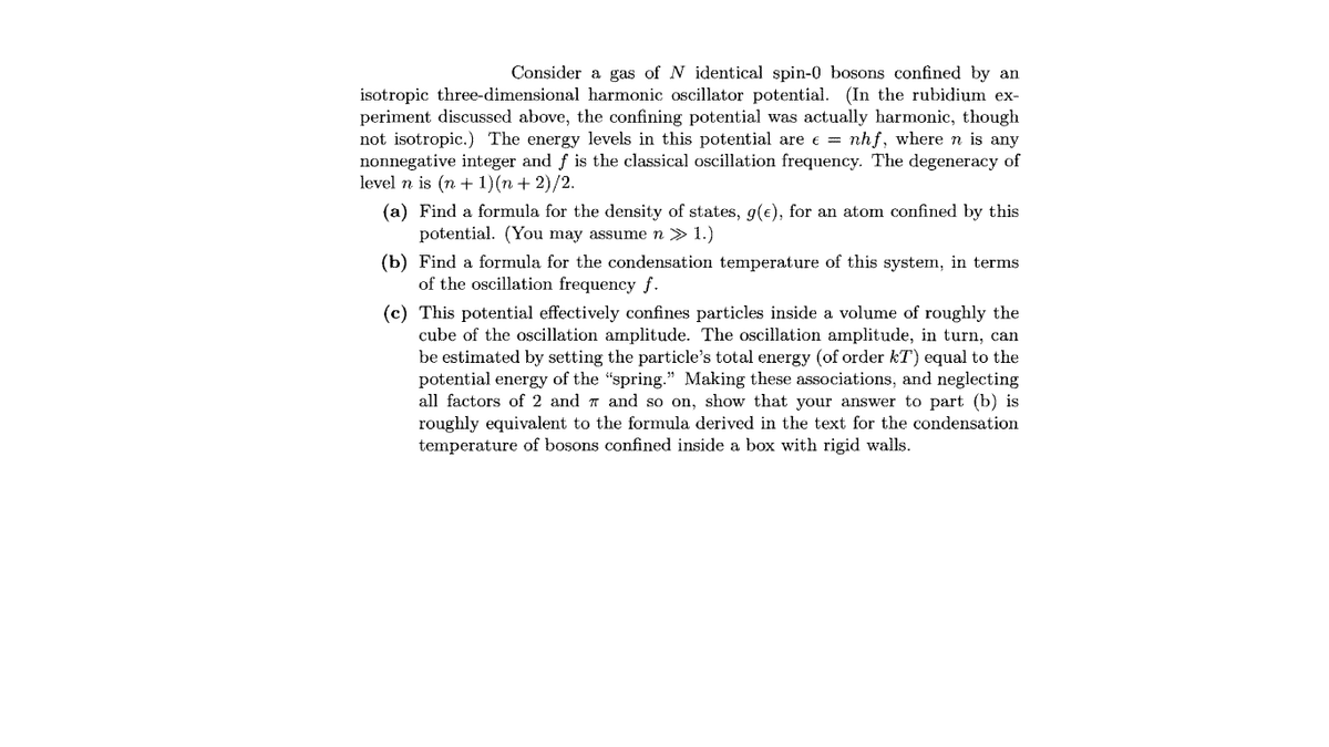 Consider a gas of N identical spin-0 bosons confined by an
isotropic three-dimensional harmonic oscillator potential. (In the rubidium ex-
periment discussed above, the confining potential was actually harmonic, though
not isotropic.) The energy levels in this potential are e = nhf, where n is any
nonnegative integer and f is the classical oscillation frequency. The degeneracy of
level n is (n + 1) (п + 2)/2.
(a) Find a formula for the density of states, g(e), for an atom confined by this
potential. (You may assume n » 1.)
(b) Find a formula for the condensation temperature of this system, in terms
of the oscillation frequency f.
(c) This potential effectively confines particles inside a volume of roughly the
cube of the oscillation amplitude. The oscillation amplitude, in turn, can
be estimated by setting the particle's total energy (of order kT) equal to the
potential energy of the "spring." Making these associations, and neglecting
all factors of 2 and 7 and so on, show that your answer to part (b) is
roughly equivalent to the formula derived in the text for the condensation
temperature of bosons confined inside a box with rigid walls.
