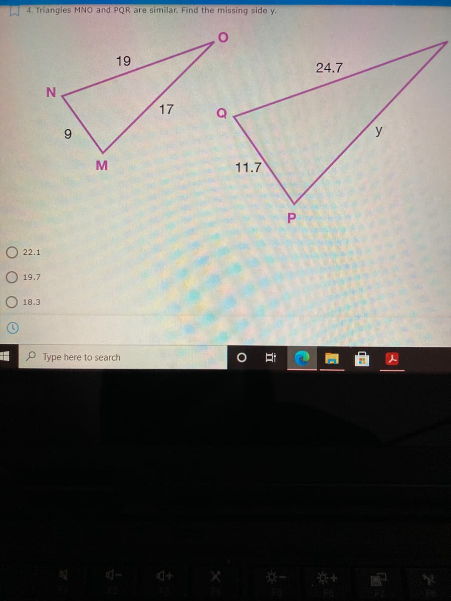 4. Triangles MNO and PQR are similar. Find the missing side y.
19
24.7
N.
17
9.
y
11.7
O 22.1
19.7
18.3
P Type here to search
