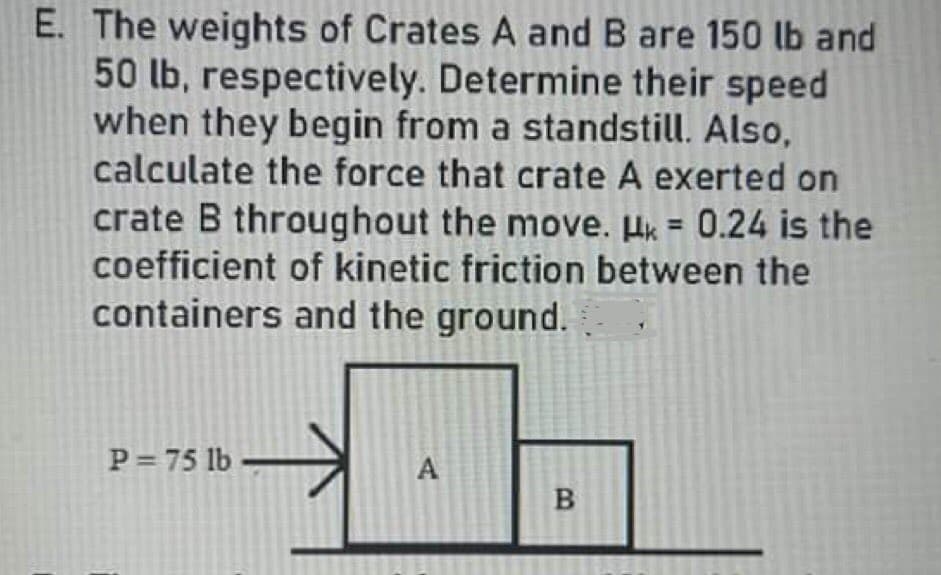 E. The weights of Crates A and B are 150 lb and
50 lb, respectively. Determine their speed
when they begin from a standstill. Also,
calculate the force that crate A exerted on
crate B throughout the move. Hk = 0.24 is the
coefficient of kinetic friction between the
containers and the ground.
P 75 lb
A
