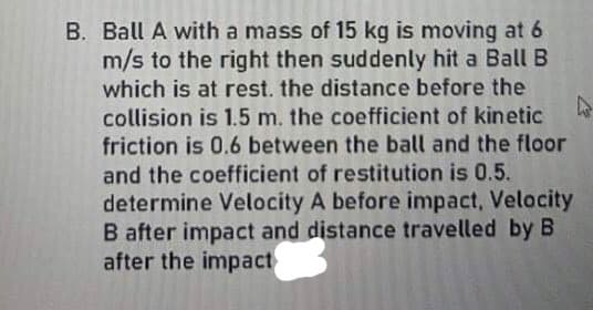 B. Ball A with a mass of 15 kg is moving at 6
m/s to the right then suddenly hit a Ball B
which is at rest. the distance before the
collision is 1.5 m. the coefficient of kinetic
friction is 0.6 between the ball and the floor
and the coefficient of restitution is 0.5.
determine Velocity A before impact, Velocity
B after impact and distance travelled by B
after the impact
