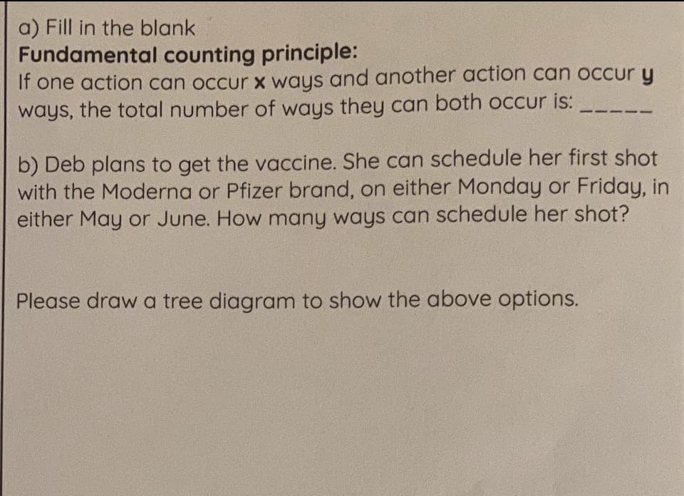 a) Fill in the blank
Fundamental counting principle:
If one action can occur x ways and another action can occur y
ways, the total number of ways they can both occur is:
b) Deb plans to get the vaccine. She can schedule her first shot
with the Moderna or Pfizer brand, on either Monday or Friday, in
either May or June. How many ways can schedule her shot?
Please draw a tree diagram to show the above options.
