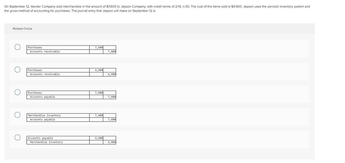 On September 12, Vander Company sold merchandise in the amount of $7,600 to Jepson Company, with credit terms of 2/10, n/30. The cost of the items sold is $4,900. Jepson uses the periodic inventory system and
the gross method of accounting for purchases. The journal entry that Jepson will make on September 12 is:
Multiple Choice
Purchases
7,600
Accounts receivable
7,600
Purchases
4,900
Accounts receivable
4,900
Purchases
7,600
Accounts payable
7,600
Merchandise inventory
7,600
Accounts payable
7,600
Accounts payable
Merchandise inventory
4,900
4,900
