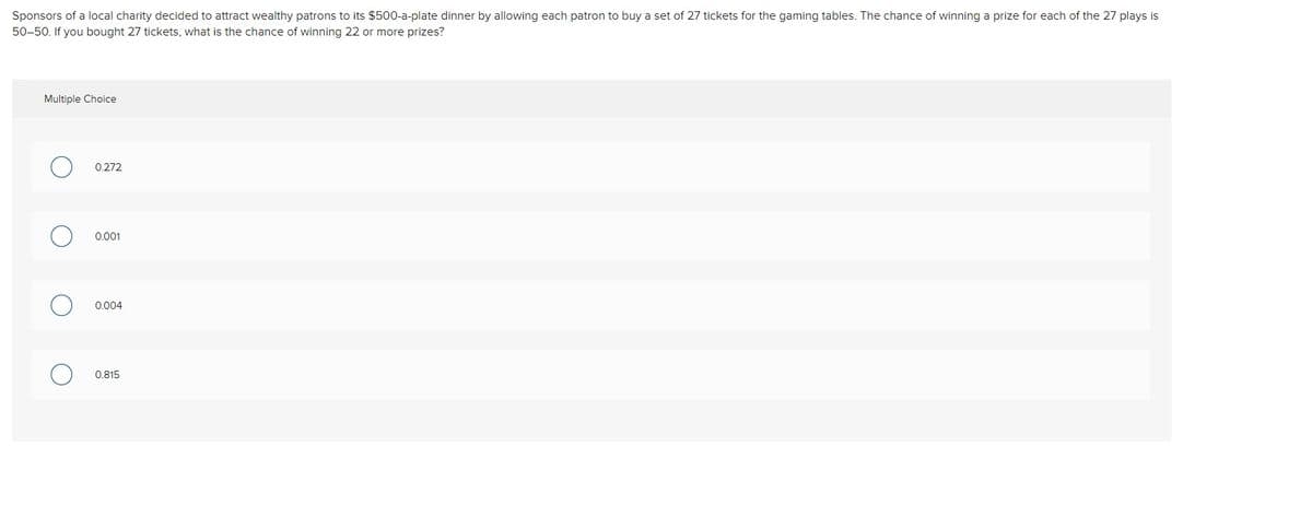 Sponsors of a local charity decided to attract wealthy patrons to its $500-a-plate dinner by allowing each patron to buy a set of 27 tickets for the gaming tables. The chance of winning a prize for each of the 27 plays is
50-50. If you bought 27 tickets, what is the chance of winning 22 or more prizes?
Multiple Choice
0.272
0.001
0.004
0.815
