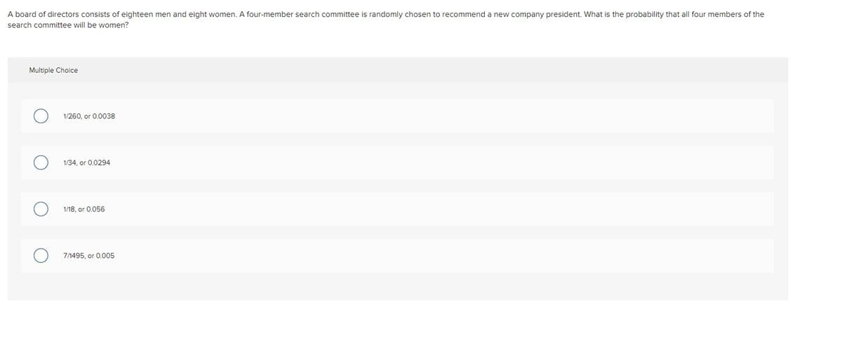 A board of directors consists of eighteen men and eight women. A four-member search committee is randomly chosen to recommend a new company president. What is the probability that all four members of the
search committee will be women?
Multiple Choice
1/260, or 0.0038
1/34, or 0.0294
1/18, or 0.056
7/1495, or 0.005