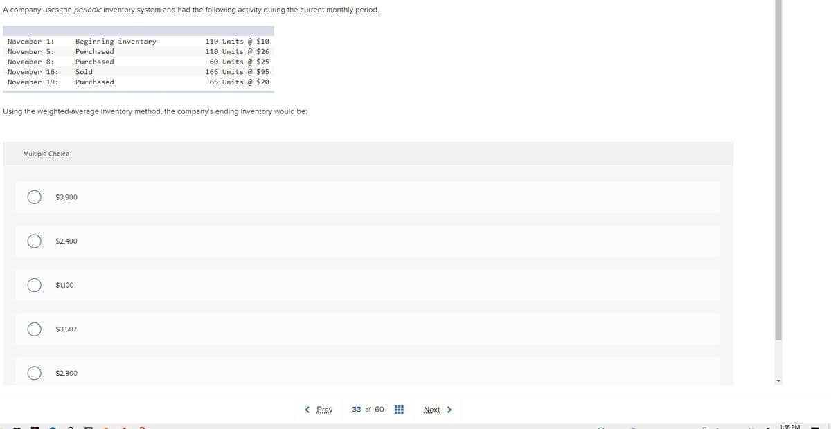 A company uses the periodic inventory system and had the following activity during the current monthly period.
November 1:
110 Units @ $10
110 Units @ $26
60 Units @ $25
166 Units @ $95
65 Units @ $20
Beginning inventory
November 5:
Purchased
November 8:
Purchased
November 16:
Sold
November 19:
Purchased
Using the weighted-average inventory method, the company's ending inventory would be:
Multiple Choice
$3,900
$2.400
$1,100
$3,507
$2,800
< Prev
33 of 60
Next >
1:56 PM

