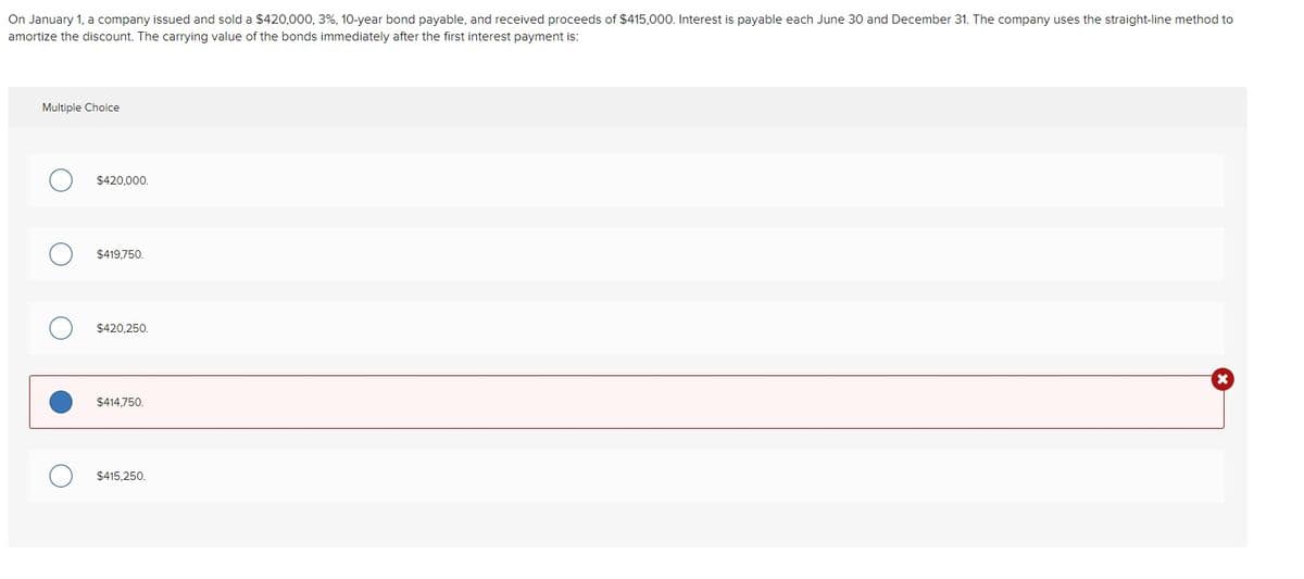 On January 1, a company issued and sold a $420,000, 3%, 10-year bond payable, and received proceeds of $415,000. Interest is payable each June 30 and December 31. The company uses the straight-line method to
amortize the discount. The carrying value of the bonds immediately after the first interest payment is:
Multiple Choice
$420,000.
$419,750.
$420,250.
$414.750.
$415.250.
