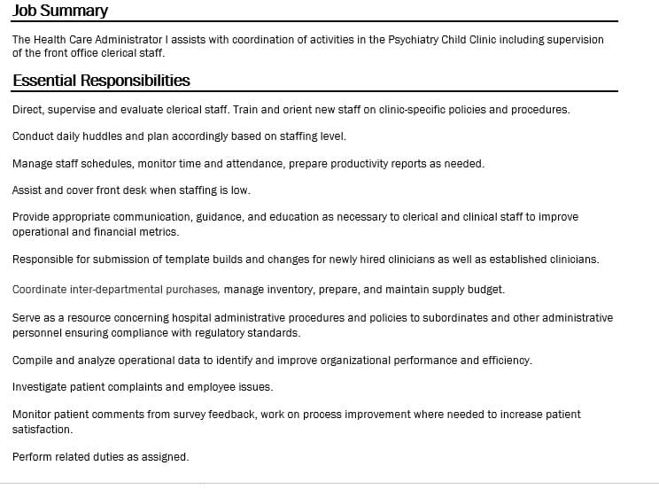 Job Summary
The Health Care Administrator I assists with coordination of activities in the Psychiatry Child Clinic including supervision
of the front office clerical staff.
Essential Responsibilities
Direct, supervise and evaluate clerical staff. Train and orient new staff on clinic-specific policies and procedures.
Conduct daily huddles and plan accordingly based on staffing level.
Manage staff schedules, monitor time and attendance, prepare productivity reports as needed.
Assist and cover front desk when staffing is low.
Provide appropriate communication, guidance, and education as necessary to clerical and clinical staff to improve
operational and financial metrics.
Responsible for submission of template builds and changes for newly hired clinicians as well as established clinicians.
Coordinate inter-departmental purchases, manage inventory, prepare, and maintain supply budget.
Serve as a resource concerning hospital administrative procedures and policies to subordinates and other administrative
personnel ensuring compliance with regulatory standards.
Compile and analyze operational data to identify and improve organizational performance and efficiency.
Investigate patient complaints and employee issues.
Monitor patient comments from survey feedback, work on process improvement where needed to increase patient
satisfaction.
Perform related duties as assigned.