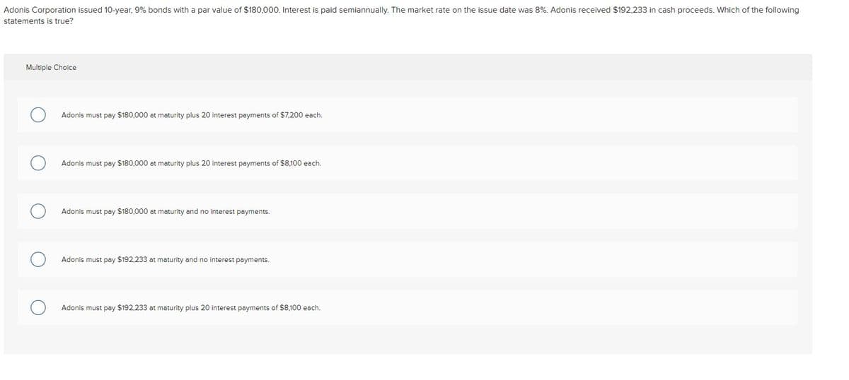 Adonis Corporation issued 10-year, 9% bonds with a par value of $180,000. Interest is paid semiannually. The market rate on the issue date was 8%. Adonis received $192,233 in cash proceeds. Which of the following
statements is true?
Multiple Choice
Adonis must pay $180,000 at maturity plus 20 interest payments of $7,200 each.
Adonis must pay $180,000 at maturity plus 20 interest payments of $8,100 each.
Adonis must pay $180,000 at maturity and no interest payments.
Adonis must pay $192,233 at maturity and no interest payments.
Adonis must pay $192,233 at maturity plus 20 interest payments of $8,100 each.
