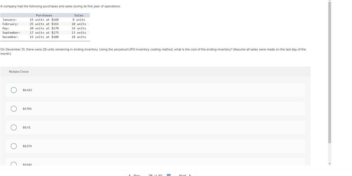 A company had the following purchases and sales during its first year of operations:
Purchases
Sales
January:
15 units at $160
8 units
February:
25 units at $165
10 units
May:
20 units at $170
14 units
September:
17 units at $175
13 units
November:
15 units at $180
18 units
On December 31, there were 29 units remaining in ending inventory. Using the perpetual LIFO inventory costing method, what is the cost of the ending inventory? (Assume all sales were made on the last day of the
month.)
Multiple Choice
$6,423.
$4.790.
$6,113.
$6,574.
$9640
Prov
25. of 60
Noxt
