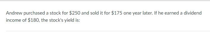 Andrew purchased a stock for $250 and sold it for $175 one year later. If he earned a dividend
income of $180, the stock's yield is: