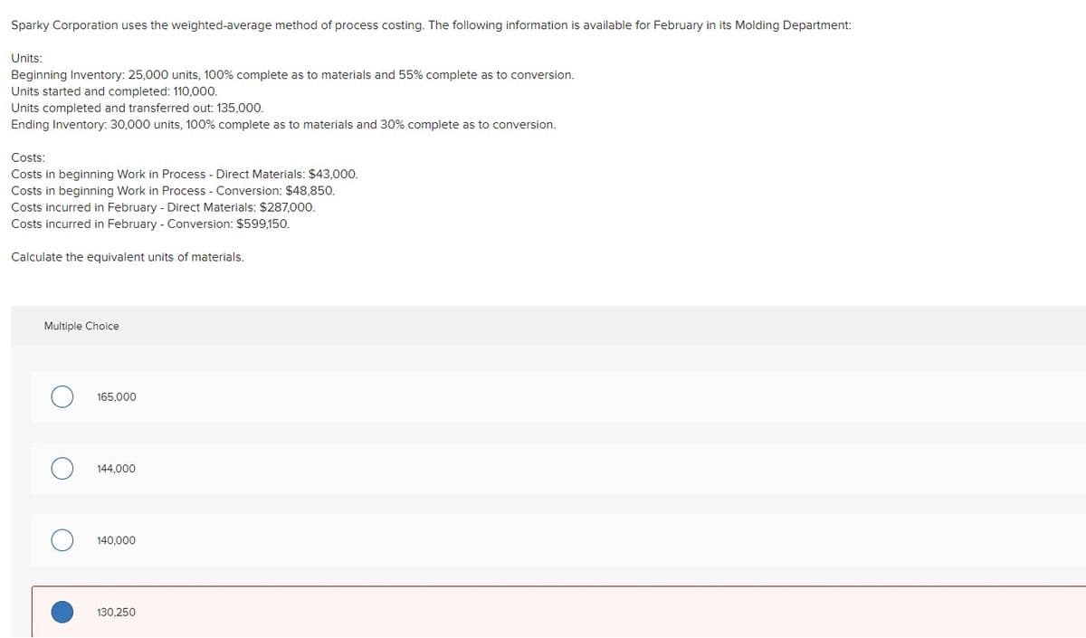 Sparky Corporation uses the weighted-average method of process costing. The following information is available for February in its Molding Department:
Units:
Beginning Inventory: 25,000 units, 100% complete as to materials and 55% complete as to conversion.
Units started and completed: 110,000.
Units completed and transferred out: 135,000.
Ending Inventory: 30,000 units, 100% complete as to materials and 30% complete as to conversion.
Costs:
Costs in beginning Work in Process - Direct Materials: $43.000.
Costs in beginning Work in Process - Conversion: $48,850.
Costs incurred in February - Direct Materials: $287,000.
Costs incurred in February - Conversion: $599,150.
Calculate the equivalent units of materials.
Multiple Choice
165,000
144,000
140,000
130,250
